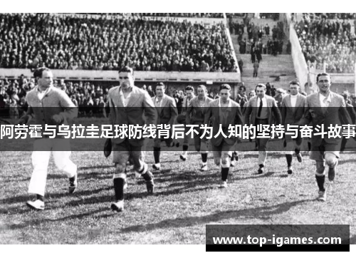 阿劳霍与乌拉圭足球防线背后不为人知的坚持与奋斗故事 阿劳霍与乌拉圭足球防线背后不为人知的坚持与奋斗故事