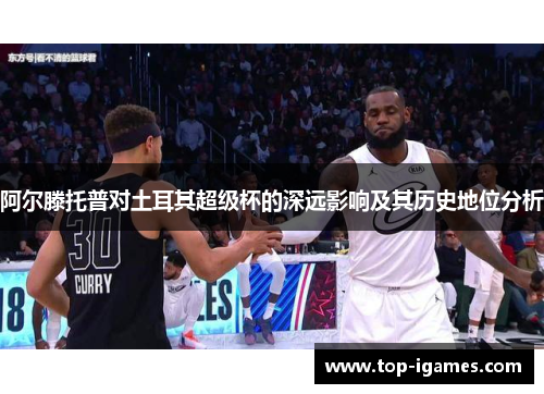 阿尔滕托普对土耳其超级杯的深远影响及其历史地位分析 阿尔滕托普对土耳其超级杯的深远影响及其历史地位分析