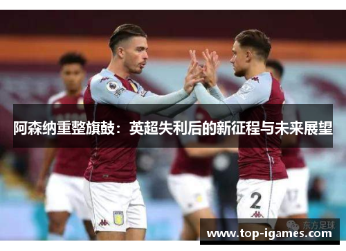 阿森纳重整旗鼓:英超失利后的新征程与未来展望 阿森纳重整旗鼓:英超失利后的新征程与未来展望
