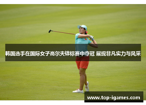 韩国选手在国际女子高尔夫锦标赛中夺冠 展现非凡实力与风采 韩国选手在国际女子高尔夫锦标赛中夺冠 展现非凡实力与风采