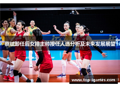 蔡斌卸任后女排主帅接任人选分析及未来发展展望 蔡斌卸任后女排主帅接任人选分析及未来发展展望