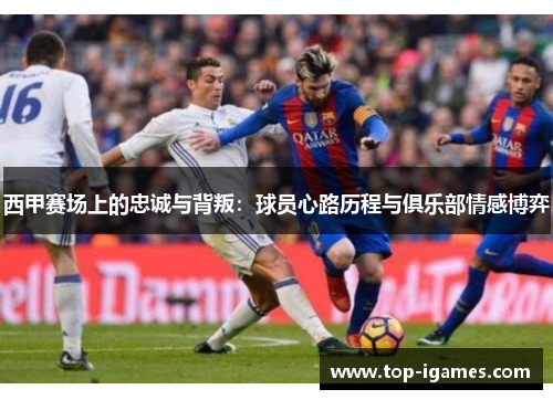 西甲赛场上的忠诚与背叛:球员心路历程与俱乐部情感博弈 西甲赛场上的忠诚与背叛:球员心路历程与俱乐部情感博弈