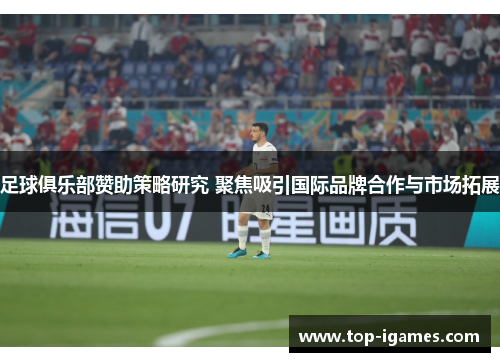 足球俱乐部赞助策略研究 聚焦吸引国际品牌合作与市场拓展 足球俱乐部赞助策略研究 聚焦吸引国际品牌合作与市场拓展