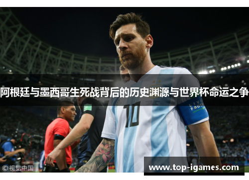 阿根廷与墨西哥生死战背后的历史渊源与世界杯命运之争 阿根廷与墨西哥生死战背后的历史渊源与世界杯命运之争