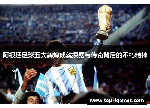 阿根廷足球五大辉煌成就探索与传奇背后的不朽精神 阿根廷足球五大辉煌成就探索与传奇背后的不朽精神