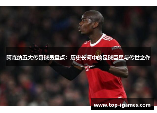 阿森纳五大传奇球员盘点：历史长河中的足球巨星与传世之作