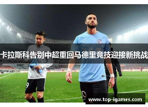 卡拉斯科告别中超重回马德里竞技迎接新挑战 卡拉斯科告别中超重回马德里竞技迎接新挑战