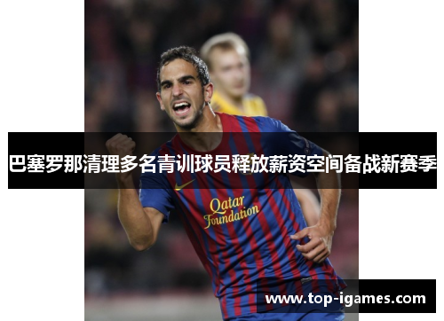 巴塞罗那清理多名青训球员释放薪资空间备战新赛季 巴塞罗那清理多名青训球员释放薪资空间备战新赛季