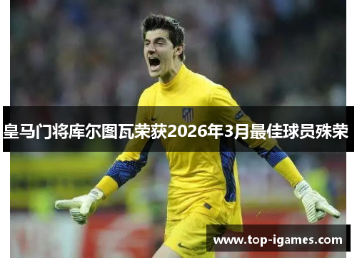 皇马门将库尔图瓦荣获2026年3月最佳球员殊荣 皇马门将库尔图瓦荣获2026年3月最佳球员殊荣
