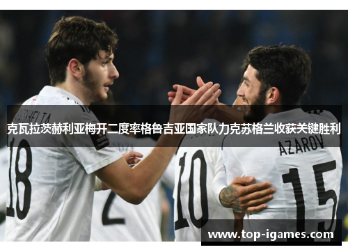 克瓦拉茨赫利亚梅开二度率格鲁吉亚国家队力克苏格兰收获关键胜利